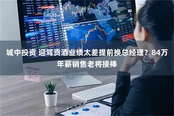 城中投资 迎驾贡酒业绩太差提前换总经理？84万年薪销售老将接棒