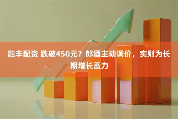 融丰配资 跌破450元？郎酒主动调价，实则为长期增长蓄力