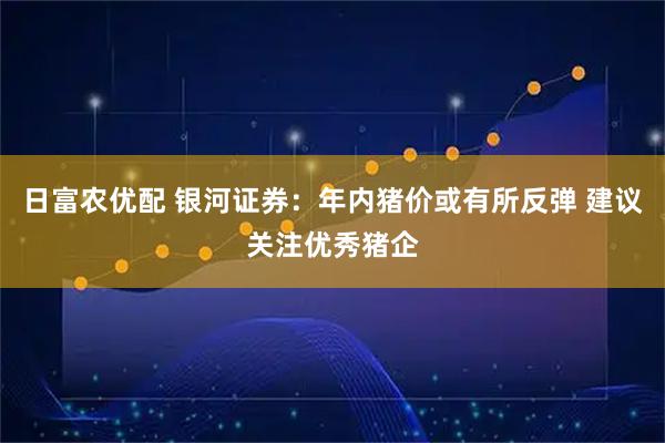 日富农优配 银河证券：年内猪价或有所反弹 建议关注优秀猪企