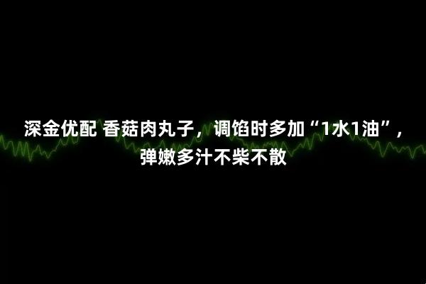 深金优配 香菇肉丸子，调馅时多加“1水1油”，弹嫩多汁不柴不散