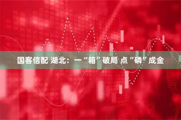 国客信配 湖北：一“箱”破局 点“磷”成金