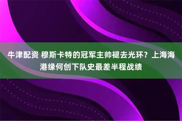 牛津配资 穆斯卡特的冠军主帅褪去光环？上海海港缘何创下队史最差半程战绩
